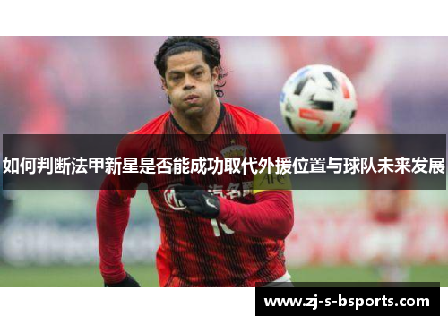如何判断法甲新星是否能成功取代外援位置与球队未来发展 如何判断法甲新星是否能成功取代外援位置与球队未来发展