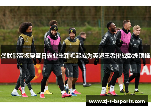 曼联能否恢复昔日霸业重新崛起成为英超王者挑战欧洲顶峰 曼联能否恢复昔日霸业重新崛起成为英超王者挑战欧洲顶峰