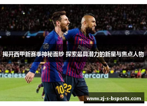 揭开西甲新赛季神秘面纱 探索最具潜力的新星与焦点人物