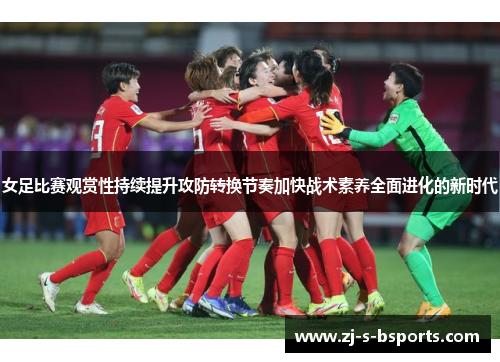 女足比赛观赏性持续提升攻防转换节奏加快战术素养全面进化的新时代
