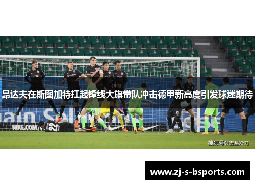 昂达夫在斯图加特扛起锋线大旗带队冲击德甲新高度引发球迷期待 昂达夫在斯图加特扛起锋线大旗带队冲击德甲新高度引发球迷期待