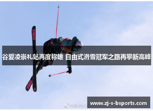 谷爱凌崇礼站再度称雄 自由式滑雪冠军之路再攀新高峰