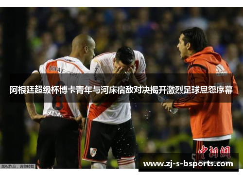 阿根廷超级杯博卡青年与河床宿敌对决揭开激烈足球恩怨序幕